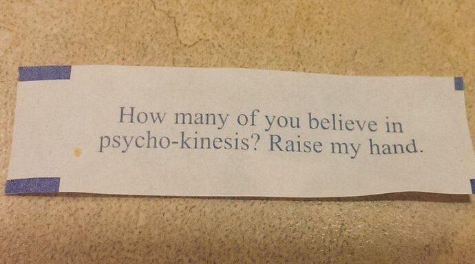 Fortune cookie message: How many of you believe in psycho-kinesis? Raise my hand.