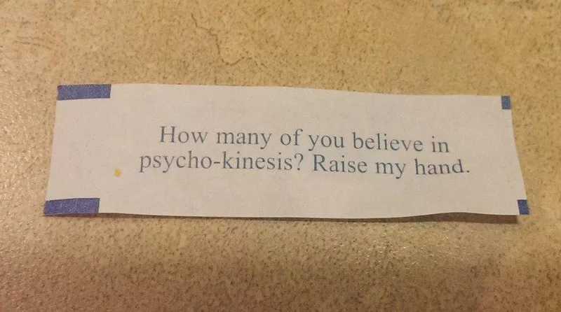 Fortune cookie message: How many of you believe in psycho-kinesis? Raise my hand.